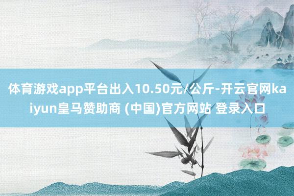 体育游戏app平台出入10.50元/公斤-开云官网kaiyun皇马赞助商 (中国)官方网站 登录入口
