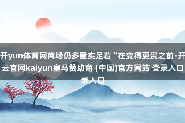 开yun体育网商场仍多量实足着“在变得更贵之前-开云官网kaiyun皇马赞助商 (中国)官方网站 登录入口