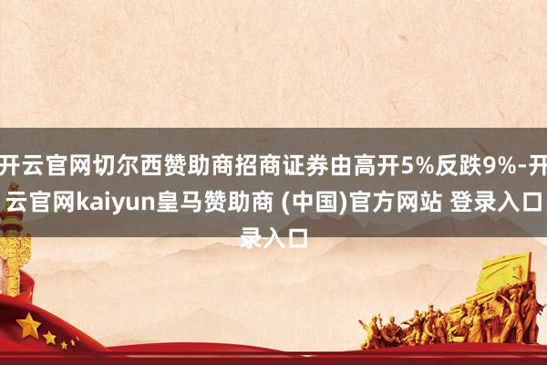 开云官网切尔西赞助商招商证券由高开5%反跌9%-开云官网kaiyun皇马赞助商 (中国)官方网站 登录入口