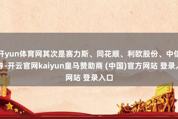 开yun体育网其次是赛力斯、同花顺、利欧股份、中信证券-开云官网kaiyun皇马赞助商 (中国)官方网站 登录入口