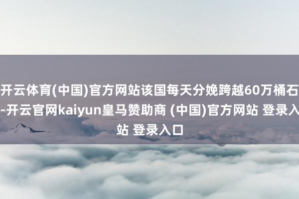 开云体育(中国)官方网站该国每天分娩跨越60万桶石油-开云官网kaiyun皇马赞助商 (中国)官方网站 登录入口