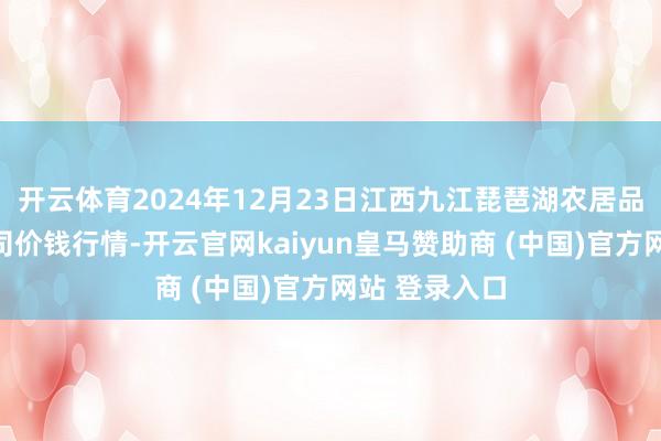 开云体育2024年12月23日江西九江琵琶湖农居品物流有限公司价钱行情-开云官网kaiyun皇马赞助商 (中国)官方网站 登录入口