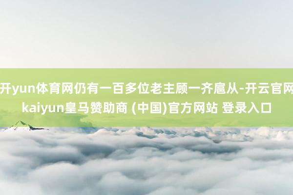 开yun体育网仍有一百多位老主顾一齐扈从-开云官网kaiyun皇马赞助商 (中国)官方网站 登录入口