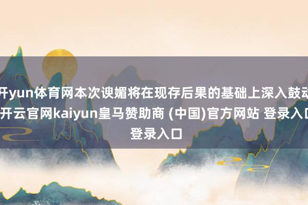 开yun体育网本次谀媚将在现存后果的基础上深入鼓动-开云官网kaiyun皇马赞助商 (中国)官方网站 登录入口