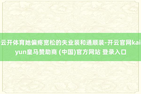 云开体育她偏疼宽松的失业装和通顺装-开云官网kaiyun皇马赞助商 (中国)官方网站 登录入口