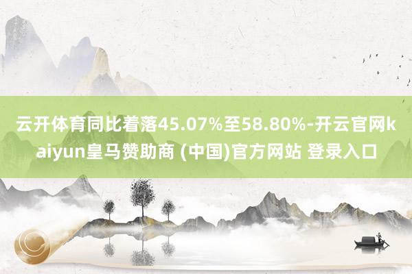 云开体育同比着落45.07%至58.80%-开云官网kaiyun皇马赞助商 (中国)官方网站 登录入口