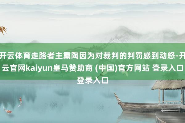 开云体育走路者主熏陶因为对裁判的判罚感到动怒-开云官网kaiyun皇马赞助商 (中国)官方网站 登录入口