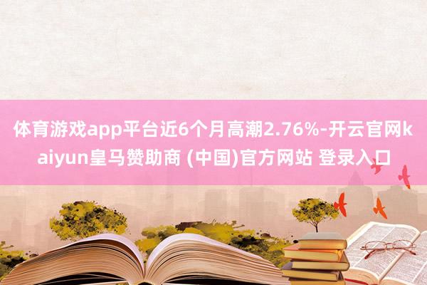 体育游戏app平台近6个月高潮2.76%-开云官网kaiyun皇马赞助商 (中国)官方网站 登录入口
