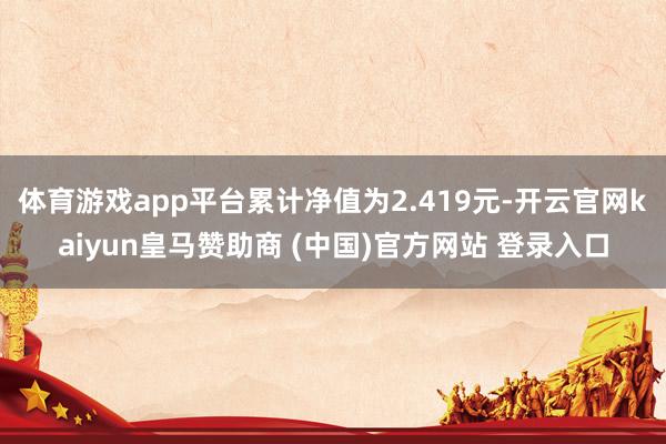 体育游戏app平台累计净值为2.419元-开云官网kaiyun皇马赞助商 (中国)官方网站 登录入口