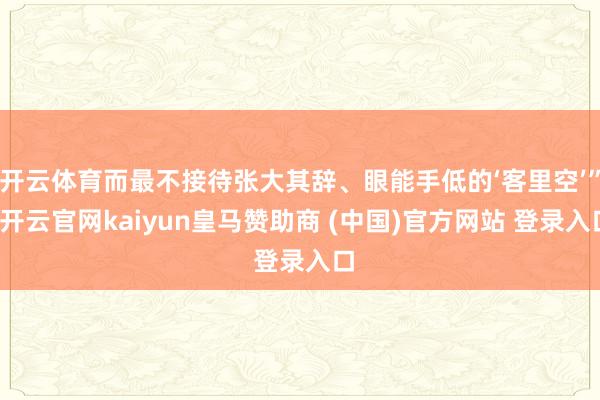 开云体育而最不接待张大其辞、眼能手低的‘客里空’”-开云官网kaiyun皇马赞助商 (中国)官方网站 登录入口