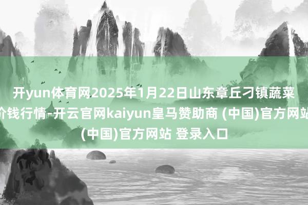 开yun体育网2025年1月22日山东章丘刁镇蔬菜批发商场价钱行情-开云官网kaiyun皇马赞助商 (中国)官方网站 登录入口