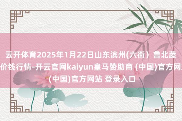 云开体育2025年1月22日山东滨州(六街）鲁北蔬菜批发市集价钱行情-开云官网kaiyun皇马赞助商 (中国)官方网站 登录入口