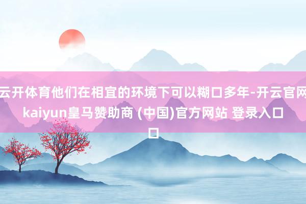 云开体育他们在相宜的环境下可以糊口多年-开云官网kaiyun皇马赞助商 (中国)官方网站 登录入口