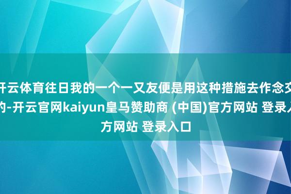 开云体育往日我的一个一又友便是用这种措施去作念交游的-开云官网kaiyun皇马赞助商 (中国)官方网站 登录入口