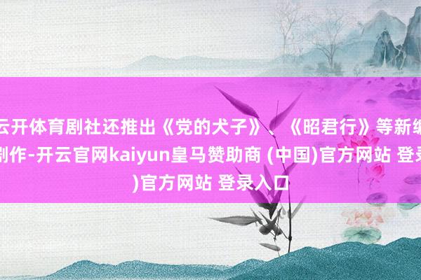 云开体育剧社还推出《党的犬子》、《昭君行》等新编秦腔剧作-开云官网kaiyun皇马赞助商 (中国)官方网站 登录入口
