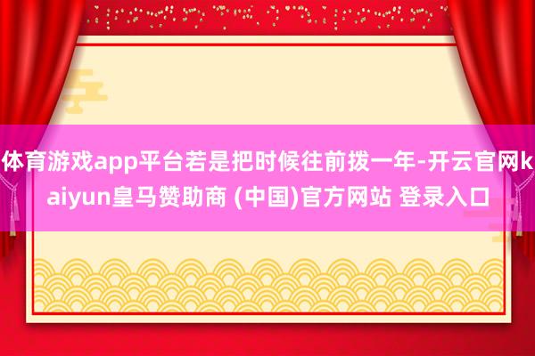 体育游戏app平台若是把时候往前拨一年-开云官网kaiyun皇马赞助商 (中国)官方网站 登录入口