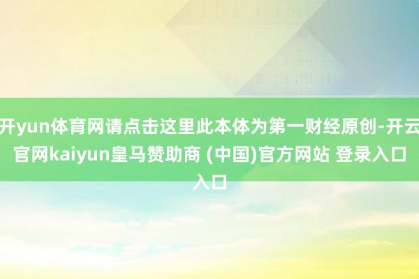开yun体育网请点击这里此本体为第一财经原创-开云官网kaiyun皇马赞助商 (中国)官方网站 登录入口