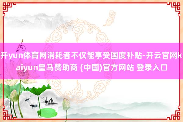 开yun体育网消耗者不仅能享受国度补贴-开云官网kaiyun皇马赞助商 (中国)官方网站 登录入口