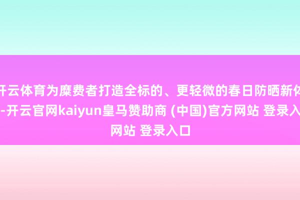 开云体育为糜费者打造全标的、更轻微的春日防晒新体验-开云官网kaiyun皇马赞助商 (中国)官方网站 登录入口