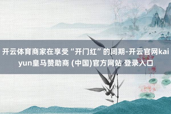 开云体育商家在享受“开门红”的同期-开云官网kaiyun皇马赞助商 (中国)官方网站 登录入口