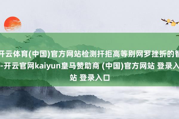 开云体育(中国)官方网站检测扞拒高等别网罗挫折的智力-开云官网kaiyun皇马赞助商 (中国)官方网站 登录入口