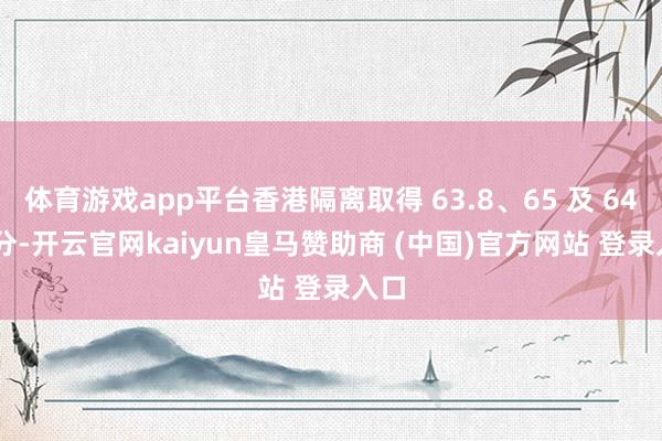 体育游戏app平台香港隔离取得 63.8、65 及 64.7 分-开云官网kaiyun皇马赞助商 (中国)官方网站 登录入口