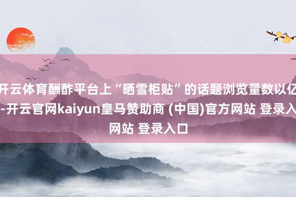 开云体育酬酢平台上“晒雪柜贴”的话题浏览量数以亿计-开云官网kaiyun皇马赞助商 (中国)官方网站 登录入口