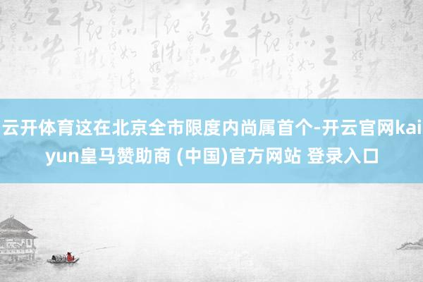 云开体育这在北京全市限度内尚属首个-开云官网kaiyun皇马赞助商 (中国)官方网站 登录入口