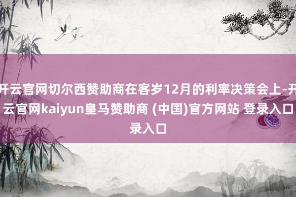 开云官网切尔西赞助商在客岁12月的利率决策会上-开云官网kaiyun皇马赞助商 (中国)官方网站 登录入口