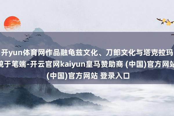 开yun体育网作品融龟兹文化、刀郎文化与塔克拉玛干沙漠风貌于笔端-开云官网kaiyun皇马赞助商 (中国)官方网站 登录入口