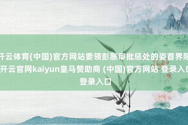 开云体育(中国)官方网站要领彭胀审批惩处的姿首界限-开云官网kaiyun皇马赞助商 (中国)官方网站 登录入口