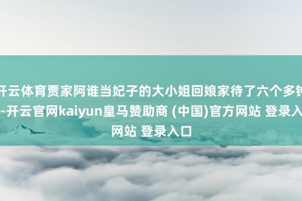 开云体育贾家阿谁当妃子的大小姐回娘家待了六个多钟头-开云官网kaiyun皇马赞助商 (中国)官方网站 登录入口