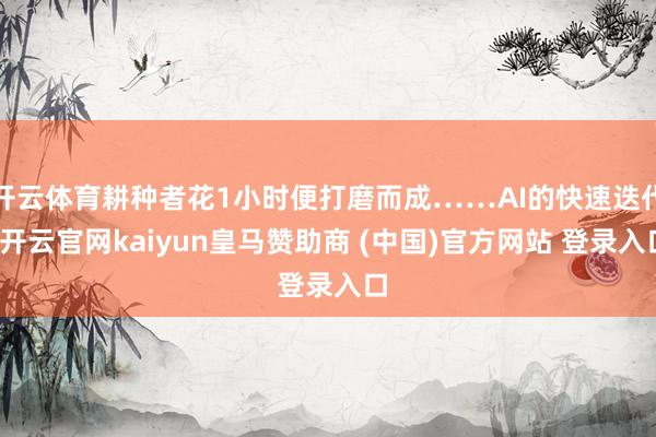 开云体育耕种者花1小时便打磨而成……AI的快速迭代-开云官网kaiyun皇马赞助商 (中国)官方网站 登录入口