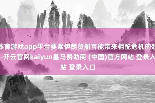 体育游戏app平台要紧伊朗货船可能带来相配危机的效果-开云官网kaiyun皇马赞助商 (中国)官方网站 登录入口