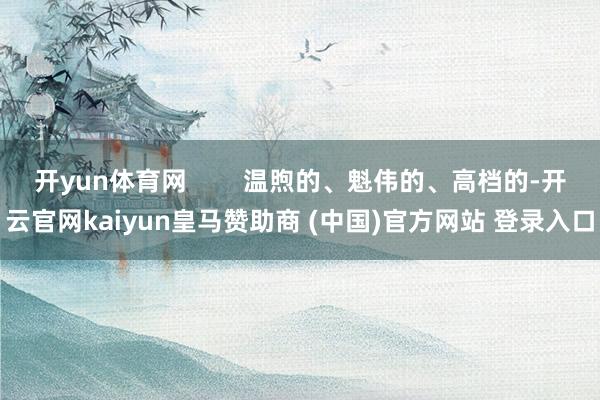 开yun体育网        温煦的、魁伟的、高档的-开云官网kaiyun皇马赞助商 (中国)官方网站 登录入口