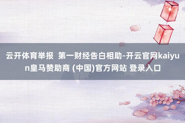 云开体育举报  第一财经告白相助-开云官网kaiyun皇马赞助商 (中国)官方网站 登录入口