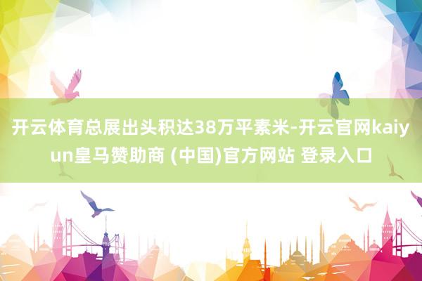 开云体育总展出头积达38万平素米-开云官网kaiyun皇马赞助商 (中国)官方网站 登录入口