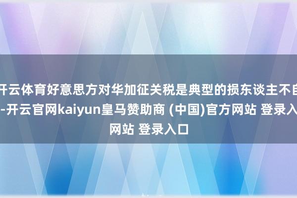 开云体育好意思方对华加征关税是典型的损东谈主不自私-开云官网kaiyun皇马赞助商 (中国)官方网站 登录入口
