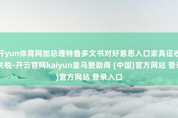 开yun体育网加总理特鲁多文书对好意思入口家具征收25%关税-开云官网kaiyun皇马赞助商 (中国)官方网站 登录入口