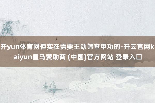 开yun体育网但实在需要主动筛查甲功的-开云官网kaiyun皇马赞助商 (中国)官方网站 登录入口