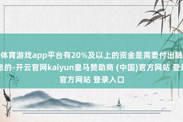 体育游戏app平台有20%及以上的资金是需要付出融资利息的-开云官网kaiyun皇马赞助商 (中国)官方网站 登录入口