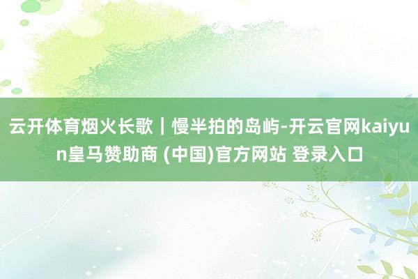 云开体育烟火长歌｜慢半拍的岛屿-开云官网kaiyun皇马赞助商 (中国)官方网站 登录入口