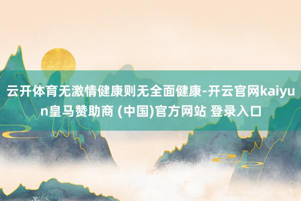 云开体育无激情健康则无全面健康-开云官网kaiyun皇马赞助商 (中国)官方网站 登录入口