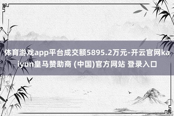 体育游戏app平台成交额5895.2万元-开云官网kaiyun皇马赞助商 (中国)官方网站 登录入口