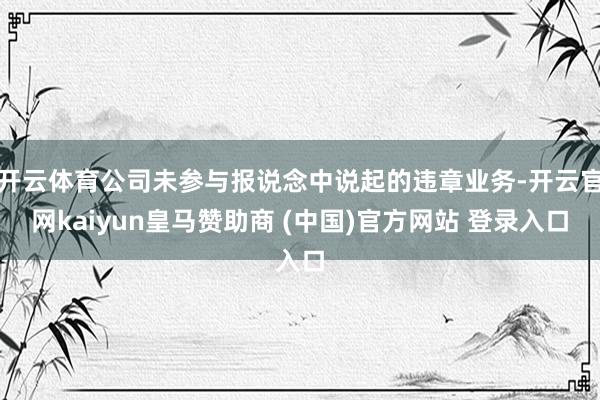 开云体育公司未参与报说念中说起的违章业务-开云官网kaiyun皇马赞助商 (中国)官方网站 登录入口