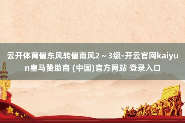 云开体育偏东风转偏南风2～3级-开云官网kaiyun皇马赞助商 (中国)官方网站 登录入口