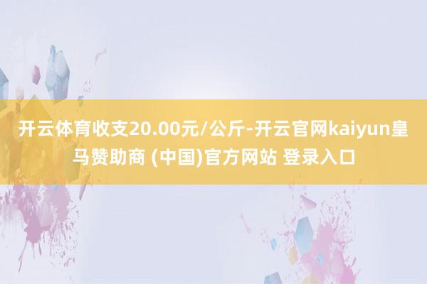 开云体育收支20.00元/公斤-开云官网kaiyun皇马赞助商 (中国)官方网站 登录入口