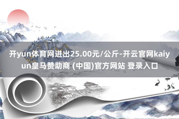 开yun体育网进出25.00元/公斤-开云官网kaiyun皇马赞助商 (中国)官方网站 登录入口
