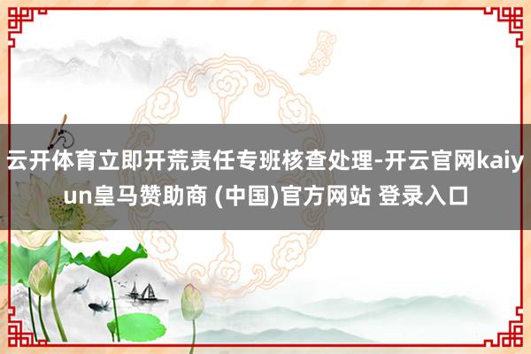 云开体育立即开荒责任专班核查处理-开云官网kaiyun皇马赞助商 (中国)官方网站 登录入口