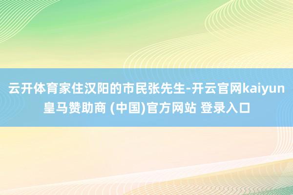 云开体育家住汉阳的市民张先生-开云官网kaiyun皇马赞助商 (中国)官方网站 登录入口